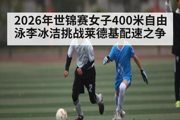 2026年世锦赛女子400米自由泳李冰洁挑战莱德基配速之争 | kaiyun