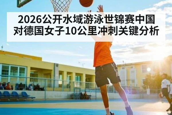 2026公开水域游泳世锦赛中国对德国女子10公里冲刺关键分析